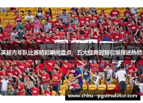 英超青年队比赛精彩瞬间盘点：五大经典时刻引爆球迷热情