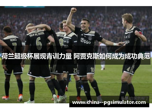 荷兰超级杯展现青训力量 阿贾克斯如何成为成功典范