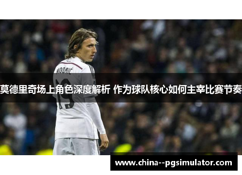 莫德里奇场上角色深度解析 作为球队核心如何主宰比赛节奏
