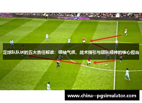 足球队队长的五大责任解读:领袖气质、战术指引与团队精神的核心担当 足球队队长的五大责任解读:领袖气质、战术指引与团队精神的核心担当
