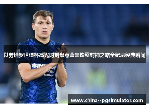 以劳塔罗世俱杯高光时刻盘点蓝黑锋霸封神之路全纪录经典瞬间