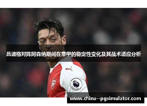 吕迪格对阵阿森纳期间在意甲的稳定性变化及其战术适应分析 吕迪格对阵阿森纳期间在意甲的稳定性变化及其战术适应分析