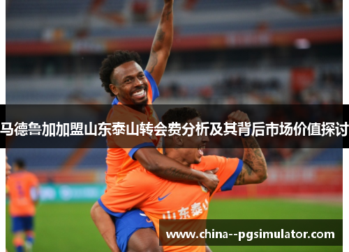 马德鲁加加盟山东泰山转会费分析及其背后市场价值探讨 马德鲁加加盟山东泰山转会费分析及其背后市场价值探讨