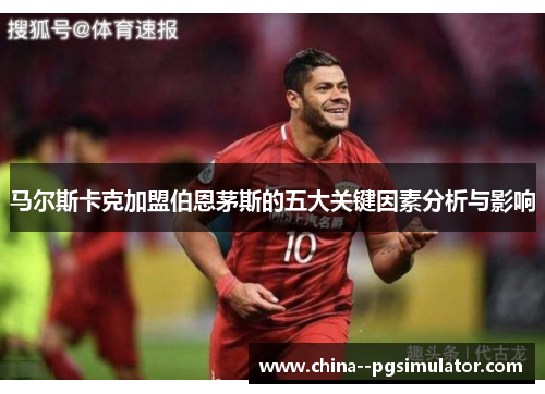 马尔斯卡克加盟伯恩茅斯的五大关键因素分析与影响 马尔斯卡克加盟伯恩茅斯的五大关键因素分析与影响