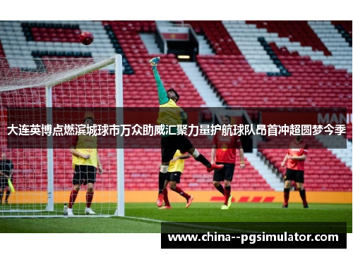 大连英博点燃滨城球市万众助威汇聚力量护航球队昂首冲超圆梦今季