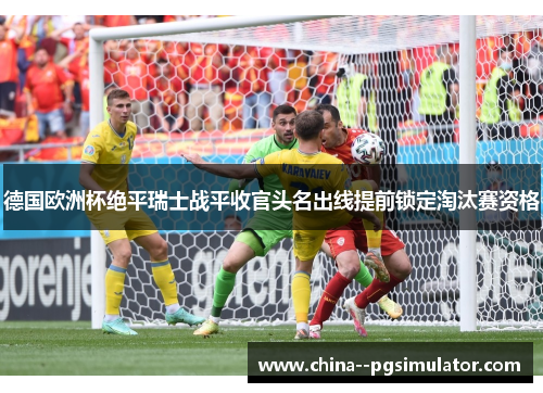 德国欧洲杯绝平瑞士战平收官头名出线提前锁定淘汰赛资格