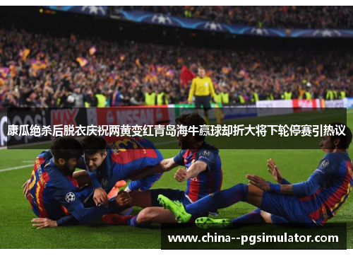 康瓜绝杀后脱衣庆祝两黄变红青岛海牛赢球却折大将下轮停赛引热议 康瓜绝杀后脱衣庆祝两黄变红青岛海牛赢球却折大将下轮停赛引热议