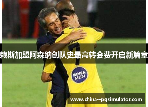 赖斯加盟阿森纳创队史最高转会费开启新篇章