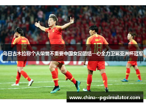 乌日古木拉称个人荣誉不重要中国女足团结一心全力卫冕亚洲杯冠军 乌日古木拉称个人荣誉不重要中国女足团结一心全力卫冕亚洲杯冠军