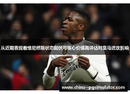 从近期表现看维尼修斯状态起伏与核心价值再评估对皇马进攻影响 从近期表现看维尼修斯状态起伏与核心价值再评估对皇马进攻影响