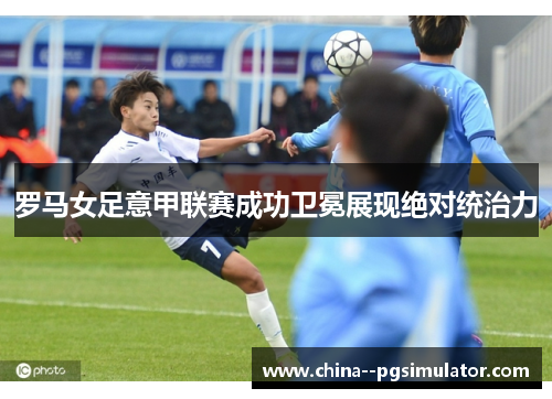 罗马女足意甲联赛成功卫冕展现绝对统治力