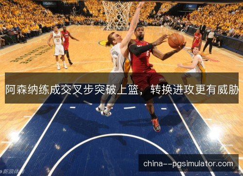 阿森纳练成交叉步突破上篮,转换进攻更有威胁 阿森纳练成交叉步突破上篮,转换进攻更有威胁