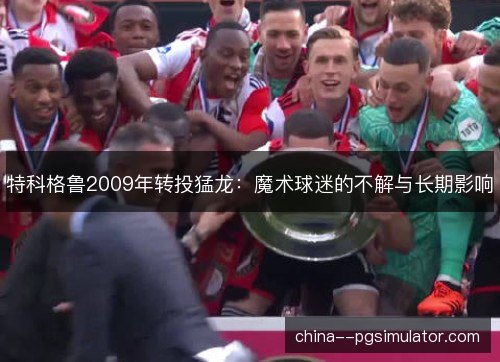 特科格鲁2009年转投猛龙：魔术球迷的不解与长期影响